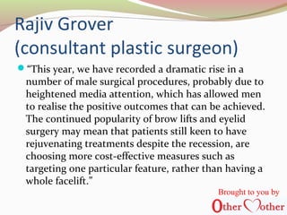 Rajiv Grover
(consultant plastic surgeon)
“This year, we have recorded a dramatic rise in a
number of male surgical procedures, probably due to
heightened media attention, which has allowed men
to realise the positive outcomes that can be achieved.
The continued popularity of brow lifts and eyelid
surgery may mean that patients still keen to have
rejuvenating treatments despite the recession, are
choosing more cost-effective measures such as
targeting one particular feature, rather than having a
whole facelift.”
Brought to you by
 