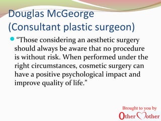Douglas McGeorge
(Consultant plastic surgeon)
“Those considering an aesthetic surgery
should always be aware that no procedure
is without risk. When performed under the
right circumstances, cosmetic surgery can
have a positive psychological impact and
improve quality of life.”
Brought to you by
 