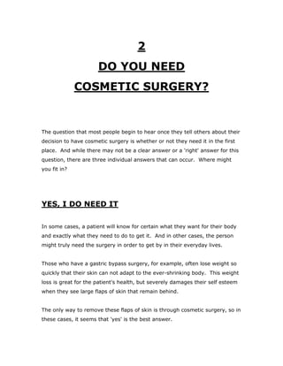 2
DO YOU NEED
COSMETIC SURGERY?
The question that most people begin to hear once they tell others about their
decision to have cosmetic surgery is whether or not they need it in the first
place. And while there may not be a clear answer or a 'right' answer for this
question, there are three individual answers that can occur. Where might
you fit in?
YES, I DO NEED IT
In some cases, a patient will know for certain what they want for their body
and exactly what they need to do to get it. And in other cases, the person
might truly need the surgery in order to get by in their everyday lives.
Those who have a gastric bypass surgery, for example, often lose weight so
quickly that their skin can not adapt to the ever-shrinking body. This weight
loss is great for the patient's health, but severely damages their self esteem
when they see large flaps of skin that remain behind.
The only way to remove these flaps of skin is through cosmetic surgery, so in
these cases, it seems that 'yes' is the best answer.
 