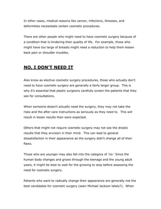 In other cases, medical reasons like cancer, infections, illnesses, and
deformities necessitate certain cosmetic procedures.
There are other people who might need to have cosmetic surgery because of
a condition that is hindering their quality of life. For example, those who
might have too large of breasts might need a reduction to help them lessen
back pain or shoulder troubles.
NO, I DON'T NEED IT
Also know as elective cosmetic surgery procedures, those who actually don't
need to have cosmetic surgery are generally a fairly larger group. This is
why it's essential that plastic surgeons carefully screen the patients that they
see for consultations.
When someone doesn't actually need the surgery, they may not take the
risks and the after care instructions as seriously as they need to. This will
result in lesser results than were expected.
Others that might not require cosmetic surgery may not see the drastic
results that they envision in their mind. This can lead to general
dissatisfaction in their appearance as the surgery didn't change all of their
flaws.
Those who are younger may also fall into the category of 'no.' Since the
human body changes and grows through the teenage and the young adult
years, it might be best to wait for the growing to stop before assessing the
need for cosmetic surgery.
Patients who want to radically change their appearance are generally not the
best candidates for cosmetic surgery (seen Michael Jackson lately?). When
 