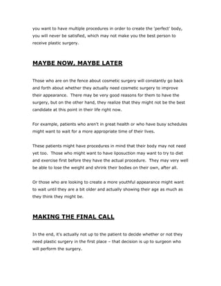you want to have multiple procedures in order to create the 'perfect' body,
you will never be satisfied, which may not make you the best person to
receive plastic surgery.
MAYBE NOW, MAYBE LATER
Those who are on the fence about cosmetic surgery will constantly go back
and forth about whether they actually need cosmetic surgery to improve
their appearance. There may be very good reasons for them to have the
surgery, but on the other hand, they realize that they might not be the best
candidate at this point in their life right now.
For example, patients who aren't in great health or who have busy schedules
might want to wait for a more appropriate time of their lives.
These patients might have procedures in mind that their body may not need
yet too. Those who might want to have liposuction may want to try to diet
and exercise first before they have the actual procedure. They may very well
be able to lose the weight and shrink their bodies on their own, after all.
Or those who are looking to create a more youthful appearance might want
to wait until they are a bit older and actually showing their age as much as
they think they might be.
MAKING THE FINAL CALL
In the end, it's actually not up to the patient to decide whether or not they
need plastic surgery in the first place – that decision is up to surgeon who
will perform the surgery.
 