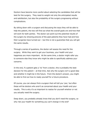 Doctors have become more careful about selecting the candidates that will be
best for the surgery. They need to weight not only the anticipated results
and satisfaction, but also the probability of the surgery progressing without
complications.
By sitting down with a surgeon and discussing the ways they will be able to
help the patient, the two will find out what the overall goals are and how that
will work for both parties. The doctor can point out the potential results of
the surgery by showing pictures of the past patients they have had and how
their surgeries have turned out – but this is not a guarantee that you will get
the same results.
Through a series of questions, the doctor will assess the need for the
surgery. While they want to get your business, your health and your
happiness are more important. At the same time, a doctor might refer you
to someone else they know who might be able to specifically address your
concerns.
In the end, if a patient gets a 'no' from a doctor, this is probably the best
decision for the patient – at that time. Ask why the surgery isn't a good idea
and whether it might be in the future. From the doctor's answer, you might
be able to find out how to ready yourself for a future procedure.
Of course, you can always find a surgeon that will tell you 'yes,' but often
these will be doctors who aren't as concerned about your health and your
results. This is why it's so important to realize for yourself whether or not
you actually need the surgery.
Deep down, you probably already know that you don't need the surgery, so
why risk your health for something you can't change in the end?
 