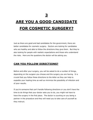 3
ARE YOU A GOOD CANDIDATE
FOR COSMETIC SURGERY?
Just as there are good and bad candidates for the government, there are
better candidates for cosmetic surgery. Doctors are looking for candidates
who are healthy and able to follow the directions they give them. But they're
also looking for people with realistic expectations and those who understand
the risks. Here are the questions the doctor will be asking you.
CAN YOU FOLLOW DIRECTIONS?
Before and after your surgery, you will be asked to do a number of things,
depending on the surgeon you choose and the surgery you are having. It is
crucial that you follow these directions to the letter as they can help to
expedite your healing time as well as minimize the possibility of infection and
of poor results.
If you're someone that can't handle following directions or you don't have the
time to do things that your doctor asks you to do, you might not have to
have the surgery in the first place. The doctor is counting on you being a
partner in the procedure and they will need you to take care of yourself as
they instruct.
 