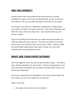 ARE YOU HONEST?
Honesty doesn't seem like something that would make you a strong
candidate for surgery, but if you're not being honest, you can not only put
your health at risk, but you might also lessen the results you can expect.
For example, if you have any medications, supplements or illegal drugs in
your system, the doctor will need to know this. Even herbal medications can
affect the rate at which your blood clots – very important when you are
having a surgery.
If you're not willing to be honest with your doctor during this process, you
might be putting your life on the line. The doctor will need to know about
your drug use, your activity levels, and your diet in detail. While you might
be uncomfortable talking about these kinds of things, this is the most
important part of the preparation process.
WHAT ARE YOUR EXPECTATIONS?
Here's the biggie for those who want to have cosmetic surgery. You need to
have realistic expectations for your surgery. Chances are good that you will
never be perfect and flawless, but the surgery will significantly improve your
life and your appearance.
By having a reasonable set of expectations, you will not only be happy with
your results, but you will be happy with your decision.
Keep in mind that:
 No surgery turns out the same for everyone
 