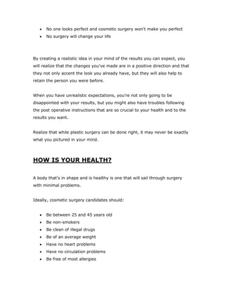  No one looks perfect and cosmetic surgery won't make you perfect
 No surgery will change your life
By creating a realistic idea in your mind of the results you can expect, you
will realize that the changes you've made are in a positive direction and that
they not only accent the look you already have, but they will also help to
retain the person you were before.
When you have unrealistic expectations, you're not only going to be
disappointed with your results, but you might also have troubles following
the post operative instructions that are so crucial to your health and to the
results you want.
Realize that while plastic surgery can be done right, it may never be exactly
what you pictured in your mind.
HOW IS YOUR HEALTH?
A body that's in shape and is healthy is one that will sail through surgery
with minimal problems.
Ideally, cosmetic surgery candidates should:
 Be between 25 and 45 years old
 Be non-smokers
 Be clean of illegal drugs
 Be of an average weight
 Have no heart problems
 Have no circulation problems
 Be free of most allergies
 