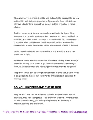 When your body is in shape, it will be able to handle the stress of the surgery
and it will be able to heal more quickly. For example, those with diabetes
will have a harder time healing from surgery as their circulation is not as
efficient.
Smoking causes body damage to the cells as well as to the lungs. When
you're going to be under anesthesia, this can cause it to be more difficult to
oxygenate your body during the surgery, upping the risk for complications.
In addition, when the breathing tube is removed, patients who are also
smokers tend to have an increased risk of infections and of clots in the lungs.
Ideally, you should either be a non-smoker or quit as quickly as you can
before your surgery.
You should also be someone who is free of infection the day of and the days
before the surgery takes place. If you find that you are sick or running a
fever, let the doctor know and your surgery will most likely be postponed.
The patient should also be eating balanced meals in order to fuel their bodies
in an appropriate manner that supports the immune system as well as the
healing process.
DO YOU UNDERSTAND THE RISKS?
Many patients think that because most cosmetic surgeries aren't exactly
necessary, they aren't dangerous. This is far from the truth. Whenever you
cut into someone's body, you are exposing them to the possibility of
infection, scarring, and even death.
1) Discover The 10-Second Morning Trigger That Boosts Metabolism! CLICK HERE
 