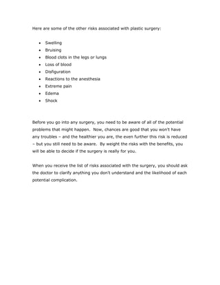 Here are some of the other risks associated with plastic surgery:
 Swelling
 Bruising
 Blood clots in the legs or lungs
 Loss of blood
 Disfiguration
 Reactions to the anesthesia
 Extreme pain
 Edema
 Shock
Before you go into any surgery, you need to be aware of all of the potential
problems that might happen. Now, chances are good that you won't have
any troubles – and the healthier you are, the even further this risk is reduced
– but you still need to be aware. By weight the risks with the benefits, you
will be able to decide if the surgery is really for you.
When you receive the list of risks associated with the surgery, you should ask
the doctor to clarify anything you don't understand and the likelihood of each
potential complication.
 