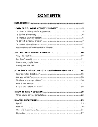 CONTENTS
INTRODUCTION................................................................................. 4
1 WHY DO YOU WANT COSMETIC SURGERY? .................................... 5
To create a more youthful appearance.................................................. 5
To correct a deformity........................................................................ 6
To improve your self esteem ............................................................... 6
To correct a medical problem .............................................................. 7
To reward themselves ........................................................................ 7
Deciding why you want cosmetic surgery.............................................. 8
2 DO YOU NEED COSMETIC SURGERY?............................................ 10
Yes, I do need it ...............................................................................10
No, I don't need it ............................................................................11
Maybe now, maybe later....................................................................12
Making the final call ..........................................................................12
3 ARE YOU A GOOD CANDIDATE FOR COSMETIC SURGERY? ............ 15
Can you follow directions? .................................................................15
Are you honest? ...............................................................................16
What are your expectations?..............................................................16
How is your health? ..........................................................................17
Do you understand the risks?.............................................................18
4 HOW TO FIND A SURGEON............................................................ 20
When you're at your consultation........................................................22
5 FACIAL PROCEDURES ................................................................... 25
Eye lift ............................................................................................25
Face lift ...........................................................................................26
Chin and cheek implants....................................................................26
Rhinoplasty......................................................................................27
 