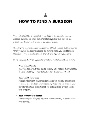 4
HOW TO FIND A SURGEON
Your body should be protected at every stage of the cosmetic surgery
process, but while we know that, it's not always clear just how we can
protect ourselves when it comes to our doctor choice.
Choosing the cosmetic surgery surgeon is a difficult process, but it should be.
When you want the best results and the minimal risks, you need to know
that your body is in the best hands (literally and figuratively) possible.
Some resources for finding your starter list of potential candidates include:
 Friends and family
If anyone has already had plastic surgery, why not ask them who they
like and what they've heard about doctors to stay away from?
 Your health insurance
Though most health insurances companies will not pay for cosmetic
surgeries that are deemed unnecessary, those who are listed in your
provider plan have been checked out and approved by your health
care company.
 Your primary care doctor
Check with your everyday physician to see who they recommend for
your surgery.
 