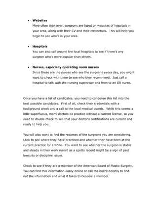  Websites
More often than ever, surgeons are listed on websites of hospitals in
your area, along with their CV and their credentials. This will help you
begin to see who's in your area.
 Hospitals
You can also call around the local hospitals to see if there's any
surgeon who's more popular than others.
 Nurses, especially operating room nurses
Since these are the nurses who see the surgeons every day, you might
want to check with them to see who they recommend. Just call a
hospital to talk with the nursing supervisor and then to an OR nurse.
Once you have a list of candidates, you need to condense this list into the
best possible candidates. First of all, check their credentials with a
background check and a call to the local medical boards. While this seems a
little superfluous, many doctors do practice without a current license, so you
need to double check to see that your doctor's certifications are current and
ready to help you.
You will also want to find the resumes of the surgeons you are considering.
Look to see where they have practiced and whether they have been at the
current practice for a while. You want to see whether the surgeon is stable
and steady in their work record as a spotty record might be a sign of past
lawsuits or discipline issues.
Check to see if they are a member of the American Board of Plastic Surgery.
You can find this information easily online or call the board directly to find
out the information and what it takes to become a member.
 