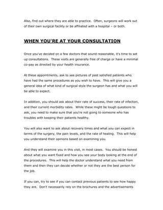 Also, find out where they are able to practice. Often, surgeons will work out
of their own surgical facility or be affiliated with a hospital – or both.
WHEN YOU'RE AT YOUR CONSULTATION
Once you've decided on a few doctors that sound reasonable, it's time to set
up consultations. These visits are generally free of charge or have a minimal
co-pay as directed by your health insurance.
At these appointments, ask to see pictures of past satisfied patients who
have had the same procedures as you wish to have. This will give you a
general idea of what kind of surgical style the surgeon has and what you will
be able to expect.
In addition, you should ask about their rate of success, their rate of infection,
and their current morbidity rates. While these might be tough questions to
ask, you need to make sure that you're not going to someone who has
troubles with keeping their patients healthy.
You will also want to ask about recovery times and what you can expect in
terms of the surgery, the pain levels, and the rate of healing. This will help
you understand their opinions based on examining you.
And they will examine you in this visit, in most cases. You should be honest
about what you want fixed and how you see your body looking at the end of
the procedures. This will help the doctor understand what you need from
them and then they can decide whether or not they are the best person for
the job.
If you can, try to see if you can contact previous patients to see how happy
they are. Don't necessarily rely on the brochures and the advertisements
 