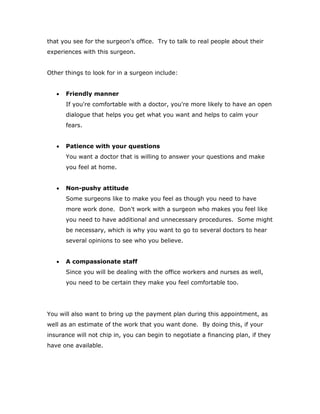 that you see for the surgeon's office. Try to talk to real people about their
experiences with this surgeon.
Other things to look for in a surgeon include:
 Friendly manner
If you're comfortable with a doctor, you're more likely to have an open
dialogue that helps you get what you want and helps to calm your
fears.
 Patience with your questions
You want a doctor that is willing to answer your questions and make
you feel at home.
 Non-pushy attitude
Some surgeons like to make you feel as though you need to have
more work done. Don't work with a surgeon who makes you feel like
you need to have additional and unnecessary procedures. Some might
be necessary, which is why you want to go to several doctors to hear
several opinions to see who you believe.
 A compassionate staff
Since you will be dealing with the office workers and nurses as well,
you need to be certain they make you feel comfortable too.
You will also want to bring up the payment plan during this appointment, as
well as an estimate of the work that you want done. By doing this, if your
insurance will not chip in, you can begin to negotiate a financing plan, if they
have one available.
 