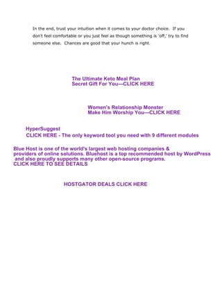 In the end, trust your intuition when it comes to your doctor choice. If you
don't feel comfortable or you just feel as though something is 'off,' try to find
someone else. Chances are good that your hunch is right.
The Ultimate Keto Meal Plan
Secret Gift For You---CLICK HERE
Women's Relationship Monster
Make Him Worship You---CLICK HERE
CLICK HERE - The only keyword tool you need with 9 different modules
HyperSuggest
Blue Host is one of the world's largest web hosting companies &
providers of online solutions. Bluehost is a top recommended host by WordPress
and also proudly supports many other open-source programs.
CLICK HERE TO SEE DETAILS
HOSTGATOR DEALS CLICK HERE
 
