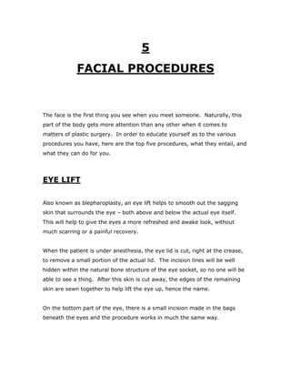 5
FACIAL PROCEDURES
The face is the first thing you see when you meet someone. Naturally, this
part of the body gets more attention than any other when it comes to
matters of plastic surgery. In order to educate yourself as to the various
procedures you have, here are the top five procedures, what they entail, and
what they can do for you.
EYE LIFT
Also known as blepharoplasty, an eye lift helps to smooth out the sagging
skin that surrounds the eye – both above and below the actual eye itself.
This will help to give the eyes a more refreshed and awake look, without
much scarring or a painful recovery.
When the patient is under anesthesia, the eye lid is cut, right at the crease,
to remove a small portion of the actual lid. The incision lines will be well
hidden within the natural bone structure of the eye socket, so no one will be
able to see a thing. After this skin is cut away, the edges of the remaining
skin are sewn together to help lift the eye up, hence the name.
On the bottom part of the eye, there is a small incision made in the bags
beneath the eyes and the procedure works in much the same way.
 