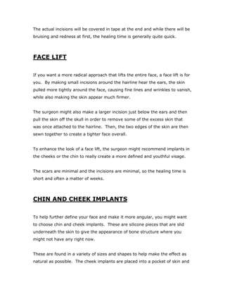 The actual incisions will be covered in tape at the end and while there will be
bruising and redness at first, the healing time is generally quite quick.
FACE LIFT
If you want a more radical approach that lifts the entire face, a face lift is for
you. By making small incisions around the hairline hear the ears, the skin
pulled more tightly around the face, causing fine lines and wrinkles to vanish,
while also making the skin appear much firmer.
The surgeon might also make a larger incision just below the ears and then
pull the skin off the skull in order to remove some of the excess skin that
was once attached to the hairline. Then, the two edges of the skin are then
sewn together to create a tighter face overall.
To enhance the look of a face lift, the surgeon might recommend implants in
the cheeks or the chin to really create a more defined and youthful visage.
The scars are minimal and the incisions are minimal, so the healing time is
short and often a matter of weeks.
CHIN AND CHEEK IMPLANTS
To help further define your face and make it more angular, you might want
to choose chin and cheek implants. These are silicone pieces that are slid
underneath the skin to give the appearance of bone structure where you
might not have any right now.
These are found in a variety of sizes and shapes to help make the effect as
natural as possible. The cheek implants are placed into a pocket of skin and
 