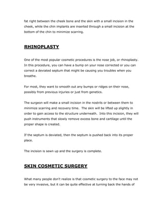 fat right between the cheek bone and the skin with a small incision in the
cheek, while the chin implants are inserted through a small incision at the
bottom of the chin to minimize scarring.
RHINOPLASTY
One of the most popular cosmetic procedures is the nose job, or rhinoplasty.
In this procedure, you can have a bump on your nose corrected or you can
correct a deviated septum that might be causing you troubles when you
breathe.
For most, they want to smooth out any bumps or ridges on their nose,
possibly from previous injuries or just from genetics.
The surgeon will make a small incision in the nostrils or between them to
minimize scarring and recovery time. The skin will be lifted up slightly in
order to gain access to the structure underneath. Into this incision, they will
push instruments that slowly remove excess bone and cartilage until the
proper shape is created.
If the septum is deviated, then the septum is pushed back into its proper
place.
The incision is sewn up and the surgery is complete.
SKIN COSMETIC SURGERY
What many people don't realize is that cosmetic surgery to the face may not
be very invasive, but it can be quite effective at turning back the hands of
 