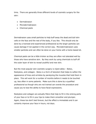 time. There are generally three different levels of cosmetic surgery for the
skin:
 Dermabrasion
 Microdermabrasion
 Chemical peels
Dermabrasion uses small particles to help buff away the dead and dull skin
cells on the face and the rest of the body, if you like. This should only be
done by a licensed and experienced professional as the larger particles can
cause damage if not applied in the correct way. Microdermabrasion uses
smaller particles and can often be done on your home with a home based kit.
Chemical peels can be a little trickier as they are often not tolerated well by
those who have sensitive skin. By they work by using chemicals to buff off
the outer layer of skin to reveal youthful and new skin.
But the most popular skin cosmetic surgery is inject-ables – Botox,
Restylane, and collagen. Botox is a form of botulism that helps to soften the
appearance of lines and wrinkles by paralyzing the muscles that hold them in
place. This will work for a number of months before it needs to be touched
up, less often in some patients. Make sure this is done by a qualified
professional as though who are not trained can overdo the procedure and
cause you to lose the ability to have facial expressions.
Restylane and collagen are actually fillers that help to fill in the sinking parts
of your face or to fill in your lips to make them smoother and plumper.
Again, these too don't last forever, but the effect is immediate and it can
certainly improve your face in hours, not days.
 