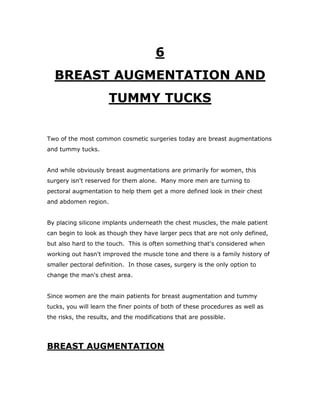 6
BREAST AUGMENTATION AND
TUMMY TUCKS
Two of the most common cosmetic surgeries today are breast augmentations
and tummy tucks.
And while obviously breast augmentations are primarily for women, this
surgery isn't reserved for them alone. Many more men are turning to
pectoral augmentation to help them get a more defined look in their chest
and abdomen region.
By placing silicone implants underneath the chest muscles, the male patient
can begin to look as though they have larger pecs that are not only defined,
but also hard to the touch. This is often something that's considered when
working out hasn't improved the muscle tone and there is a family history of
smaller pectoral definition. In those cases, surgery is the only option to
change the man's chest area.
Since women are the main patients for breast augmentation and tummy
tucks, you will learn the finer points of both of these procedures as well as
the risks, the results, and the modifications that are possible.
BREAST AUGMENTATION
 