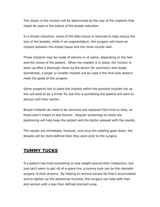 The choice of the incision will be determined by the size of the implants that
might be used or the extent of the breast reduction.
In a breast reduction, some of the fatty tissue is removed to help reduce the
size of the breasts, while in an augmentation; the surgeon will insert an
implant between the breast tissue and the chest muscle wall.
These implants may be made of silicone or of saline, depending on the feel
and the choice of the patient. When the implant is in place, the incision is
sewn up after a thorough check by the doctor for symmetry and shape.
Sometimes, a larger or smaller implant will be used if the final look doesn't
meet the goals of the surgeon.
Some surgeons like to place the implant within the pectoral muscles too as
this will tend to be a firmer fit, but this is something the patient will want to
discuss with their doctor.
Breast implants do need to be removed and replaced from time to time, as
these aren't meant to last forever. Regular screenings to check the
positioning will help keep the patient and the doctor pleased with the results.
The results are immediate, however, and once the swelling goes down, the
breasts will be more defined than they were prior to the surgery.
TUMMY TUCKS
If a patient has tried everything to lose weight around their midsection, but
just can't seem to get rid of a spare tire, a tummy tuck can be the cosmetic
surgery of their dreams. By helping to remove excess fat that's accumulated
and to tighten up the abdominal muscles, this surgery can help both men
and women with a less than defined stomach area.
 