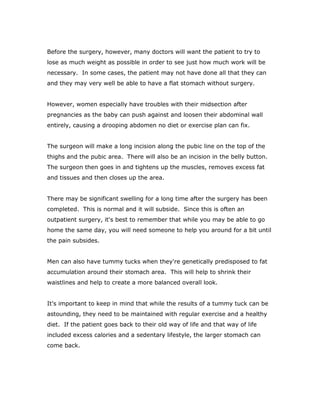 Before the surgery, however, many doctors will want the patient to try to
lose as much weight as possible in order to see just how much work will be
necessary. In some cases, the patient may not have done all that they can
and they may very well be able to have a flat stomach without surgery.
However, women especially have troubles with their midsection after
pregnancies as the baby can push against and loosen their abdominal wall
entirely, causing a drooping abdomen no diet or exercise plan can fix.
The surgeon will make a long incision along the pubic line on the top of the
thighs and the pubic area. There will also be an incision in the belly button.
The surgeon then goes in and tightens up the muscles, removes excess fat
and tissues and then closes up the area.
There may be significant swelling for a long time after the surgery has been
completed. This is normal and it will subside. Since this is often an
outpatient surgery, it's best to remember that while you may be able to go
home the same day, you will need someone to help you around for a bit until
the pain subsides.
Men can also have tummy tucks when they're genetically predisposed to fat
accumulation around their stomach area. This will help to shrink their
waistlines and help to create a more balanced overall look.
It's important to keep in mind that while the results of a tummy tuck can be
astounding, they need to be maintained with regular exercise and a healthy
diet. If the patient goes back to their old way of life and that way of life
included excess calories and a sedentary lifestyle, the larger stomach can
come back.
 
