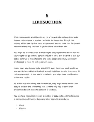 6
LIPOSUCTION
While many people would love to get rid of the extra fat cells on their body
forever, not everyone is a prime candidate for liposuction. Though this
surgery will do exactly that, most surgeons will want to know that the patient
has done everything they can to get rid of the fat on their own.
You might be asked to go on a strict weight loss program first to see how far
your weight can go within a certain amount of time. But the truth is that our
bodies continue to make fat cells, and some people are simply genetically
predisposed to more fat cells in certain areas.
In any case, you do need to be about 30% away from your ideal weight as
you want to have skin that is elastic enough to tighten up after the excess fat
cells are removed. If your skin is not elastic, you might have troubles with
bumps and ripples.
No matter how much they diet and exercise, they might never reduce their
body to the size and shape they like. And the only way to solve their
problems is to suck those fat cells out of the body.
You can have liposuction done on a number of body parts and it's often used
in conjunction with tummy tucks and other cosmetic procedures.
 Chest
 Cheeks
 