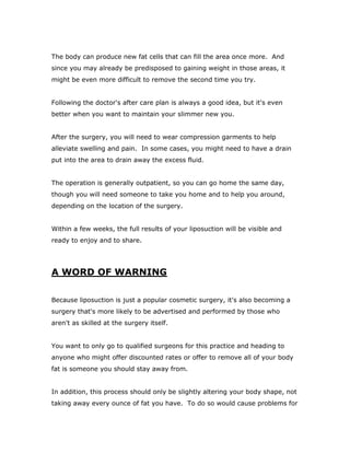 The body can produce new fat cells that can fill the area once more. And
since you may already be predisposed to gaining weight in those areas, it
might be even more difficult to remove the second time you try.
Following the doctor's after care plan is always a good idea, but it's even
better when you want to maintain your slimmer new you.
After the surgery, you will need to wear compression garments to help
alleviate swelling and pain. In some cases, you might need to have a drain
put into the area to drain away the excess fluid.
The operation is generally outpatient, so you can go home the same day,
though you will need someone to take you home and to help you around,
depending on the location of the surgery.
Within a few weeks, the full results of your liposuction will be visible and
ready to enjoy and to share.
A WORD OF WARNING
Because liposuction is just a popular cosmetic surgery, it's also becoming a
surgery that's more likely to be advertised and performed by those who
aren't as skilled at the surgery itself.
You want to only go to qualified surgeons for this practice and heading to
anyone who might offer discounted rates or offer to remove all of your body
fat is someone you should stay away from.
In addition, this process should only be slightly altering your body shape, not
taking away every ounce of fat you have. To do so would cause problems for
 