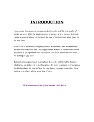 INTRODUCTION
More people than ever are considering the benefits and the end results of
plastic surgery. With the advancements in surgery and in the way the body
can be shaped, it's hard not to resist the lure of the knife and what it can do
for your body.
While 92% of all cosmetic surgery patients are women, men are becoming
patients more often as well. Your appearance matters in the business world
as well as in your personal life, so why not take steps to secure your looks
for as long as you can?
But cosmetic surgery is not as simple as it sounds; neither is the decision
whether or not to have it in the first place. In order to ensure you're making
the best decision for yourself and for your body, you need to consider these
medical procedures with a great deal of care.
15 minutes manifestation works click here
 