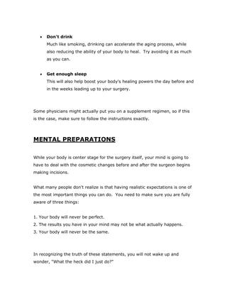  Don't drink
Much like smoking, drinking can accelerate the aging process, while
also reducing the ability of your body to heal. Try avoiding it as much
as you can.
 Get enough sleep
This will also help boost your body's healing powers the day before and
in the weeks leading up to your surgery.
Some physicians might actually put you on a supplement regimen, so if this
is the case, make sure to follow the instructions exactly.
MENTAL PREPARATIONS
While your body is center stage for the surgery itself, your mind is going to
have to deal with the cosmetic changes before and after the surgeon begins
making incisions.
What many people don't realize is that having realistic expectations is one of
the most important things you can do. You need to make sure you are fully
aware of three things:
1. Your body will never be perfect.
2. The results you have in your mind may not be what actually happens.
3. Your body will never be the same.
In recognizing the truth of these statements, you will not wake up and
wonder, "What the heck did I just do?"
 