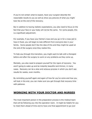 If you're not certain what to expect, have your surgeon describe the
reasonable results to you as well as show you pictures of what you might
look like at the end of the recovery.
But in addition to having realistic expectations, you also need to focus on the
fact that your face or your body will not be the same. For some people, this
is a significant adjustment.
For example, if you have your family's nose and you go in for a nose job to
have it fixed, you will begin to look different from everyone else in your
family. Some people don't like the idea of this and they might be upset at
the end of the surgery once they realize this.
To help you through this transition, you might want to talk with a therapist
before and after the surgery to work on any problems as they come up.
Mentally, you also need to prepare yourself for the rigors of recovery. You
aren't going to wake up and be instantly beautiful and thinner, in many
cases. Recovery can be a slow and arduous process in which you don't see
results for weeks, even months.
By reminding yourself again and again of how far you've come and how you
will look in the end, you can make sure you get through that recovery time
with patience.
WORKING WITH YOUR DOCTOR AND NURSES
The most important person in the preparation process is the medical team
that will be following you into the operation room. It might be helpful for you
to meet them ahead of time and to have one final appointment to go over
 