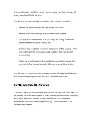 any questions you might have or any concerns you may have thought of
since you scheduled the surgery.
You will also get preoperative instructions that probably consist of:
 Do not eat after midnight the day before the surgery.
 Do not drink after midnight the day before the surgery.
 Ask about any medications that you might be taking and how to
schedule them into your surgery day.
 Remove any nail polish or toe nail polish prior to the surgery – This
allows the team to check your pulse oxidation and your overall
oxygenation.
 Clean the area thoroughly the night before and in the shower the
morning before the surgery with Hibiclens or something similar.
You will need to make sure you complete any and all tasks ahead of time or
your surgery may be postponed until you can follow directions.
SOME WORDS OF ADVICE
If you can, try to get the first operating time of the day as it's less likely to
get pushed back and the surgeon is often fresher and more alert first thing.
Also, try to have your surgery during the week as that's when the
experienced physicians are normally working. Weekends tend to be
residents and interns.
 