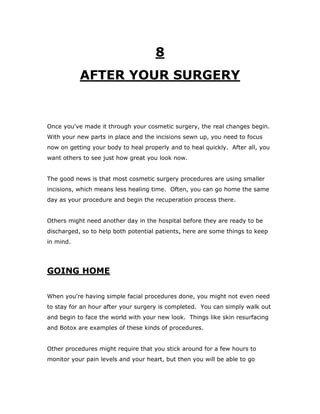 8
AFTER YOUR SURGERY
Once you've made it through your cosmetic surgery, the real changes begin.
With your new parts in place and the incisions sewn up, you need to focus
now on getting your body to heal properly and to heal quickly. After all, you
want others to see just how great you look now.
The good news is that most cosmetic surgery procedures are using smaller
incisions, which means less healing time. Often, you can go home the same
day as your procedure and begin the recuperation process there.
Others might need another day in the hospital before they are ready to be
discharged, so to help both potential patients, here are some things to keep
in mind.
GOING HOME
When you're having simple facial procedures done, you might not even need
to stay for an hour after your surgery is completed. You can simply walk out
and begin to face the world with your new look. Things like skin resurfacing
and Botox are examples of these kinds of procedures.
Other procedures might require that you stick around for a few hours to
monitor your pain levels and your heart, but then you will be able to go
 