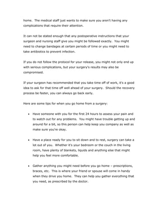 home. The medical staff just wants to make sure you aren't having any
complications that require their attention.
It can not be stated enough that any postoperative instructions that your
surgeon and nursing staff give you might be followed exactly. You might
need to change bandages at certain periods of time or you might need to
take antibiotics to prevent infection.
If you do not follow the protocol for your release, you might not only end up
with serious complications, but your surgery's results may also be
compromised.
If your surgeon has recommended that you take time off of work, it's a good
idea to ask for that time off well ahead of your surgery. Should the recovery
process be faster, you can always go back early.
Here are some tips for when you go home from a surgery:
 Have someone with you for the first 24 hours to assess your pain and
to watch out for any problems. You might have trouble getting up and
around for a bit, so this person can help keep you company as well as
make sure you're okay.
 Have a place ready for you to sit down and to rest, surgery can take a
lot out of you. Whether it's your bedroom or the couch in the living
room, have plenty of blankets, liquids and anything else that might
help you feel more comfortable.
 Gather anything you might need before you go home – prescriptions,
braces, etc. This is where your friend or spouse will come in handy
when they drive you home. They can help you gather everything that
you need, as prescribed by the doctor.
 