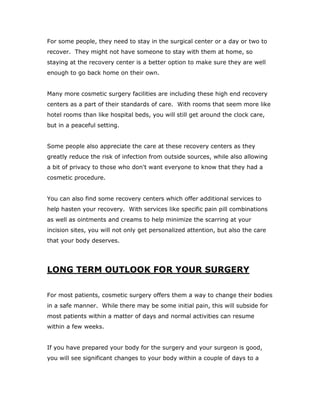 For some people, they need to stay in the surgical center or a day or two to
recover. They might not have someone to stay with them at home, so
staying at the recovery center is a better option to make sure they are well
enough to go back home on their own.
Many more cosmetic surgery facilities are including these high end recovery
centers as a part of their standards of care. With rooms that seem more like
hotel rooms than like hospital beds, you will still get around the clock care,
but in a peaceful setting.
Some people also appreciate the care at these recovery centers as they
greatly reduce the risk of infection from outside sources, while also allowing
a bit of privacy to those who don't want everyone to know that they had a
cosmetic procedure.
You can also find some recovery centers which offer additional services to
help hasten your recovery. With services like specific pain pill combinations
as well as ointments and creams to help minimize the scarring at your
incision sites, you will not only get personalized attention, but also the care
that your body deserves.
LONG TERM OUTLOOK FOR YOUR SURGERY
For most patients, cosmetic surgery offers them a way to change their bodies
in a safe manner. While there may be some initial pain, this will subside for
most patients within a matter of days and normal activities can resume
within a few weeks.
If you have prepared your body for the surgery and your surgeon is good,
you will see significant changes to your body within a couple of days to a
 