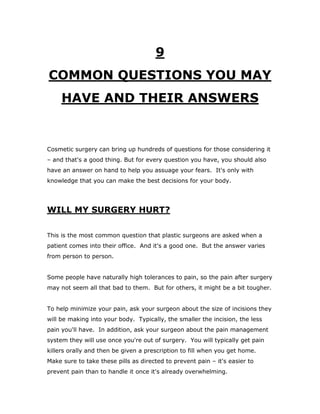 9
COMMON QUESTIONS YOU MAY
HAVE AND THEIR ANSWERS
Cosmetic surgery can bring up hundreds of questions for those considering it
– and that's a good thing. But for every question you have, you should also
have an answer on hand to help you assuage your fears. It's only with
knowledge that you can make the best decisions for your body.
WILL MY SURGERY HURT?
This is the most common question that plastic surgeons are asked when a
patient comes into their office. And it's a good one. But the answer varies
from person to person.
Some people have naturally high tolerances to pain, so the pain after surgery
may not seem all that bad to them. But for others, it might be a bit tougher.
To help minimize your pain, ask your surgeon about the size of incisions they
will be making into your body. Typically, the smaller the incision, the less
pain you'll have. In addition, ask your surgeon about the pain management
system they will use once you're out of surgery. You will typically get pain
killers orally and then be given a prescription to fill when you get home.
Make sure to take these pills as directed to prevent pain – it's easier to
prevent pain than to handle it once it's already overwhelming.
 