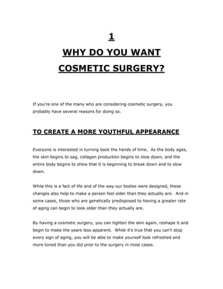 1
WHY DO YOU WANT
COSMETIC SURGERY?
If you're one of the many who are considering cosmetic surgery, you
probably have several reasons for doing so.
TO CREATE A MORE YOUTHFUL APPEARANCE
Everyone is interested in turning back the hands of time. As the body ages,
the skin begins to sag, collagen production begins to slow down, and the
entire body begins to show that it is beginning to break down and to slow
down.
While this is a fact of life and of the way our bodies were designed, these
changes also help to make a person feel older than they actually are. And in
some cases, those who are genetically predisposed to having a greater rate
of aging can begin to look older than they actually are.
By having a cosmetic surgery, you can tighten the skin again, reshape it and
begin to make the years less apparent. While it's true that you can't stop
every sign of aging, you will be able to make yourself look refreshed and
more toned than you did prior to the surgery in most cases.
 
