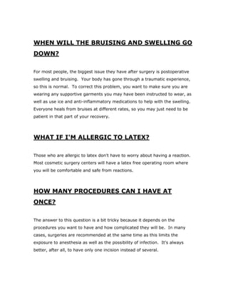 WHEN WILL THE BRUISING AND SWELLING GO
DOWN?
For most people, the biggest issue they have after surgery is postoperative
swelling and bruising. Your body has gone through a traumatic experience,
so this is normal. To correct this problem, you want to make sure you are
wearing any supportive garments you may have been instructed to wear, as
well as use ice and anti-inflammatory medications to help with the swelling.
Everyone heals from bruises at different rates, so you may just need to be
patient in that part of your recovery.
WHAT IF I'M ALLERGIC TO LATEX?
Those who are allergic to latex don't have to worry about having a reaction.
Most cosmetic surgery centers will have a latex free operating room where
you will be comfortable and safe from reactions.
HOW MANY PROCEDURES CAN I HAVE AT
ONCE?
The answer to this question is a bit tricky because it depends on the
procedures you want to have and how complicated they will be. In many
cases, surgeries are recommended at the same time as this limits the
exposure to anesthesia as well as the possibility of infection. It's always
better, after all, to have only one incision instead of several.
 