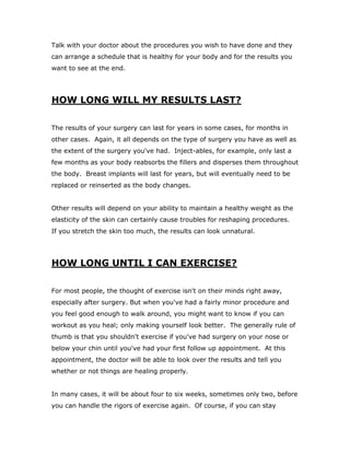 Talk with your doctor about the procedures you wish to have done and they
can arrange a schedule that is healthy for your body and for the results you
want to see at the end.
HOW LONG WILL MY RESULTS LAST?
The results of your surgery can last for years in some cases, for months in
other cases. Again, it all depends on the type of surgery you have as well as
the extent of the surgery you've had. Inject-ables, for example, only last a
few months as your body reabsorbs the fillers and disperses them throughout
the body. Breast implants will last for years, but will eventually need to be
replaced or reinserted as the body changes.
Other results will depend on your ability to maintain a healthy weight as the
elasticity of the skin can certainly cause troubles for reshaping procedures.
If you stretch the skin too much, the results can look unnatural.
HOW LONG UNTIL I CAN EXERCISE?
For most people, the thought of exercise isn't on their minds right away,
especially after surgery. But when you've had a fairly minor procedure and
you feel good enough to walk around, you might want to know if you can
workout as you heal; only making yourself look better. The generally rule of
thumb is that you shouldn't exercise if you've had surgery on your nose or
below your chin until you've had your first follow up appointment. At this
appointment, the doctor will be able to look over the results and tell you
whether or not things are healing properly.
In many cases, it will be about four to six weeks, sometimes only two, before
you can handle the rigors of exercise again. Of course, if you can stay
 