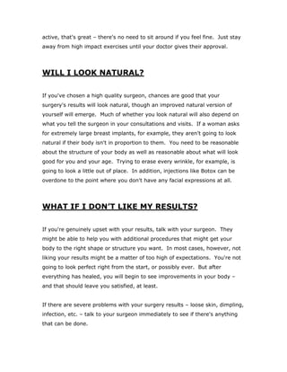 active, that's great – there's no need to sit around if you feel fine. Just stay
away from high impact exercises until your doctor gives their approval.
WILL I LOOK NATURAL?
If you've chosen a high quality surgeon, chances are good that your
surgery's results will look natural, though an improved natural version of
yourself will emerge. Much of whether you look natural will also depend on
what you tell the surgeon in your consultations and visits. If a woman asks
for extremely large breast implants, for example, they aren't going to look
natural if their body isn't in proportion to them. You need to be reasonable
about the structure of your body as well as reasonable about what will look
good for you and your age. Trying to erase every wrinkle, for example, is
going to look a little out of place. In addition, injections like Botox can be
overdone to the point where you don't have any facial expressions at all.
WHAT IF I DON’T LIKE MY RESULTS?
If you're genuinely upset with your results, talk with your surgeon. They
might be able to help you with additional procedures that might get your
body to the right shape or structure you want. In most cases, however, not
liking your results might be a matter of too high of expectations. You're not
going to look perfect right from the start, or possibly ever. But after
everything has healed, you will begin to see improvements in your body –
and that should leave you satisfied, at least.
If there are severe problems with your surgery results – loose skin, dimpling,
infection, etc. – talk to your surgeon immediately to see if there's anything
that can be done.
 