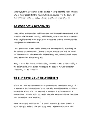 A more youthful appearance can be created in any part of the body, which is
why so many people tend to have multiple procedures over the course of
their lifetimes – different body parts age at different rates, after all.
TO CORRECT A DEFORMITY
Some people are born with a problem with their appearance that needs to be
corrected with cosmetic surgery. For example, women who have one breast
that's larger than the other might want to have the breasts evened out with
an augmentation of some sort.
These procedures can be simple or they can be complicated, depending on
the severity of the deformity. Some examples include ears that are flared
out from the head, an extra nipple or other body part, reconstruction after a
tumor removal or mastectomy, etc.
Many of these deformities will occur early on in life and be corrected early in
the patient's life, while others will require the body to mature completely
before they can be corrected.
TO IMPROVE YOUR SELF ESTEEM
One of the most common reasons that patients give for cosmetic surgery is
to feel better about themselves. While this isn't a medical reason, it can still
certainly be a valid one. For example, if you were a woman who had a
smaller chest, it might make you feel a little less feminine and that can cause
your self esteem to be lessened.
While the surgery itself wouldn't necessary 'reshape' your self esteem, it
would help you learn to love your body more. By taking control of your
 