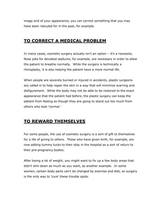 image and of your appearance, you can correct something that you may
have been ridiculed for in the past, for example.
TO CORRECT A MEDICAL PROBLEM
In many cases, cosmetic surgery actually isn't an option – it's a necessity.
Nose jobs for deviated septums, for example, are necessary in order to allow
the patient to breathe normally. While the surgery is technically a
rhinoplasty, it is also helping the patient have a more normal life.
When people are severely burned or injured in accidents, plastic surgeons
are called in to help repair the skin in a way that will minimize scarring and
disfigurement. While the body may not be able to be restored to the exact
appearance that the patient had before, the plastic surgery can keep the
patient from feeling as though they are going to stand out too much from
others who look 'normal.'
TO REWARD THEMSELVES
For some people, the use of cosmetic surgery is a sort of gift to themselves
for a life of giving to others. Those who have given birth, for example, are
now adding tummy tucks to their stay in the hospital as a sort of return to
their pre-pregnancy bodies.
After losing a lot of weight, you might want to fix up a few body areas that
didn't slim down as much as you want, as another example. In some
women, certain body parts can't be changed by exercise and diet, so surgery
is the only way to 'cure' these trouble spots.
 