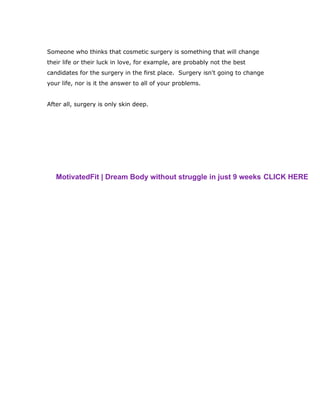 Someone who thinks that cosmetic surgery is something that will change
their life or their luck in love, for example, are probably not the best
candidates for the surgery in the first place. Surgery isn't going to change
your life, nor is it the answer to all of your problems.
After all, surgery is only skin deep.
MotivatedFit | Dream Body without struggle in just 9 weeks CLICK HERE
 