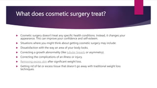 What does cosmetic surgery treat?
 Cosmetic surgery doesn’t treat any specific health conditions. Instead, it changes your
appearance. This can improve your confidence and self-esteem.
 Situations where you might think about getting cosmetic surgery may include:
 Dissatisfaction with the way an area of your body looks.
 Correcting a growth abnormality (like tubular breasts or asymmetry).
 Correcting the complications of an illness or injury.
 Removing excess skin after significant weight loss.
 Getting rid of fat or excess tissue that doesn’t go away with traditional weight loss
techniques.
 