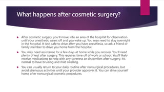 What happens after cosmetic surgery?
 After cosmetic surgery, you’ll move into an area of the hospital for observation
until your anesthetic wears off and you wake up. You may need to stay overnight
in the hospital. It isn’t safe to drive after you have anesthesia, so ask a friend or
family member to drive you home from the hospital.
 You may need assistance for a few days at home while you recover. You’ll need
plenty of rest after surgery. This requires time off of work or school. You’ll likely
receive medications to help with any soreness or discomfort after surgery. It’s
normal to have bruising and mild swelling.
 You can usually return to your daily routine after nonsurgical procedures, but
avoid strenuous activities until your provider approves it. You can drive yourself
home after nonsurgical cosmetic procedures.
 
