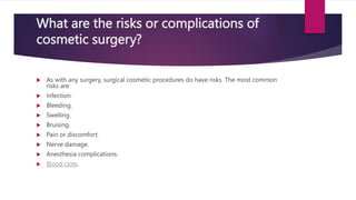 What are the risks or complications of
cosmetic surgery?
 As with any surgery, surgical cosmetic procedures do have risks. The most common
risks are:
 Infection.
 Bleeding.
 Swelling.
 Bruising.
 Pain or discomfort.
 Nerve damage.
 Anesthesia complications.
 Blood clots.
 
