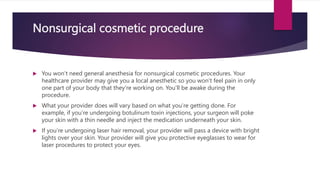 Nonsurgical cosmetic procedure
 You won’t need general anesthesia for nonsurgical cosmetic procedures. Your
healthcare provider may give you a local anesthetic so you won’t feel pain in only
one part of your body that they’re working on. You’ll be awake during the
procedure.
 What your provider does will vary based on what you’re getting done. For
example, if you’re undergoing botulinum toxin injections, your surgeon will poke
your skin with a thin needle and inject the medication underneath your skin.
 If you’re undergoing laser hair removal, your provider will pass a device with bright
lights over your skin. Your provider will give you protective eyeglasses to wear for
laser procedures to protect your eyes.
 