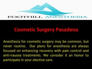 Cosmetic Surgery Pasadena
Anesthesia for cosmetic surgery may be common, but
never routine. Our plans for anesthesia are always
focused on enhancing recovery with pain control and
anti-nausea treatments. We consider it an honor to
participate in your elective care.
 