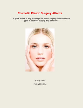 Cosmetic Plastic Surgery Atlanta
“A quick review of why women go for plastic surgery and some of the
              types of cosmetic surgery they can have.”




                         By Rudy S Silva

                        Printing 2012, USA
 
