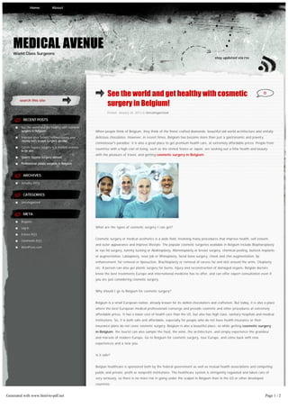 Home          About




    MEDICAL AVENUE
    World Class Surgeons
                                                                                                                                       stay updated via rss




                                                               See the world and get healthy with cosmetic                                                                0
       search this site
                                                               surgery in Belgium!
                                                               Posted: January 24, 2013 in Uncategorized

         RECENT POSTS

        See the world and get healthy with cosmetic
        surgery in Belgium!                           When people think of Belgium, they think of the finest crafted diamonds, beautiful old world architecture and sinfully
        Improve your ‘assets’ without losing your     delicious chocolates. However, in recent times, Belgium has become more than just a gastronomic and jewelry
        money with breast surgery abroad
                                                      connoisseur’s paradise; it is also a great place to get premium health care, at extremely affordable prices. People from
        Gastric bypass surgery is a modern process
                                                      countries with a high cost of living, such as the United States or Japan, are seeking out a little health and beauty
        to be slim
                                                      with the pleasure of travel, and getting cosmetic surgery in Belgium.
        Gastric bypass surgery abroad

        Professional plastic surgeon in Belgium


         ARCHIVES

        January 2013


         CATEGORIES

        Uncategorized


         META

        Register

        Log in                                        What are the types of cosmetic surgery I can get?

        Entries RSS
                                                      Cosmetic surgery or medical aesthetics is a wide field, involving many procedures that improve health, self esteem,
        Comments RSS
                                                      and outer appearance and improve lifestyle. The popular cosmetic surgeries available in Belgium include Blepharoplasty
        WordPress.com
                                                      or eye lid surgery, tummy tucking or Abdinoplasty, Mammoplasty or breast surgery, chemical peeling, buttock implants
                                                      or augmentation, Labiaplasty, nose job or Rhinoplasty, facial bone surgery, cheek and chin augmentation, lip
                                                      enhancement, fat removal or liposuction, Brachioplasty or removal of excess fat and skin around the arms, Otoplasty
                                                      etc. A person can also get plastic surgery for burns, injury and reconstruction of damaged organs. Belgian doctors
                                                      know the best treatments Europe and international medicine has to offer, and can offer expert consultation even if
                                                      you are just considering cosmetic surgery.


                                                      Why should I go to Belgium for cosmetic surgery?


                                                      Belgium is a small European nation, already known for its skilled chocolatiers and craftsmen. But today, it is also a place
                                                      where the best European medical professionals converge and provide cosmetic and other procedures at extremely
                                                      affordable prices. It has a lower cost of health care than the US, but also has high class, sanitary hospitals and medical
                                                      institutions. So, it is both safe and affordable, especially for people who do not have health insurance or their
                                                      insurance plans do not cover cosmetic surgery. Belgium is also a beautiful place, so while getting cosmetic surgery
                                                      in Belgium, the tourist can also sample the food, the wine, the architecture, and simply experience the grandeur
                                                      and marvels of modern Europe. Go to Belgium for cosmetic surgery, tour Europe, and come back with new
                                                      experiences and a new you.


                                                      Is it safe?


                                                      Belgian healthcare is sponsored both by the federal government as well as mutual health associations and competing
                                                      public and private, profit or nonprofit institutions. The healthcare system is stringently regulated and taken care of
                                                      very seriously, so there is no more risk in going under the scalpel in Belgium than in the US or other developed
                                                      countries.


Generated with www.html-to-pdf.net                                                                                                                                        Page 1 / 2
 