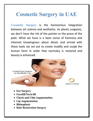 Cosmetic Surgery in UAE
Cosmetic Surgery is the harmonious integration
between art science and aesthetics. As plastic surgeons,
we don’t have the ink of the painter or the prose of the
poet. What we have is a keen sense of harmony and
inherent knowingness about detail, and armed with
these tools we set out to create modify and sculpt the
human form in order that normalcy is restored and
beauty is enhanced.
 Ear Surgery
 Facelift/Neck lift
 Cheek and Chin Augmentation
 Lip Augmentation
 Rhinoplasty
 Hair Restoration Surgery
 