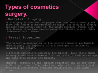 Types of cosmetics surgery.Bariatric SurgeryThis surgery is used for the people that have morbid obesity and can't lose weight doing exercises or diets. The bariatric surgery can help them control many of  the health problems. People with this disease often have chronic pain, high blood pressure , high cholesterol and diabetes.Breast Surgeries The breast augmentation is the second commonly performed. This surgery use implants of silicone gel or saline to enhanced the breast. Different situations can make the breast  lose their shape so many women have a breast lift and this procedure reshape and make look better the breast.Another  surgery is the  breast reduction and is for women with large breast. The reduction help relief the back and neck pain and another problems relationated with large breast.